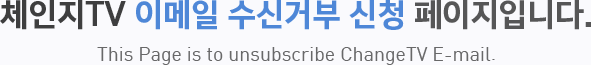 체인지TV  이메일 수신거부 신청 페이지입니다. This Page is to unsubscribe ChangeTV E-mail.